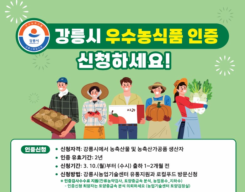 신청기간:‘25. 3. 10.(월)부터 (수시)출하 1~2개월 전
 신청방법: 유통지원과 로컬푸드팀 방문
 신청자격: 강릉시에서 농축산물 및 농축산가공품 생산자
 인증 유효기간: 2년
  ※문의사항: 강릉시농업기술센터 유통지원과 (T. 033-6660-3172)