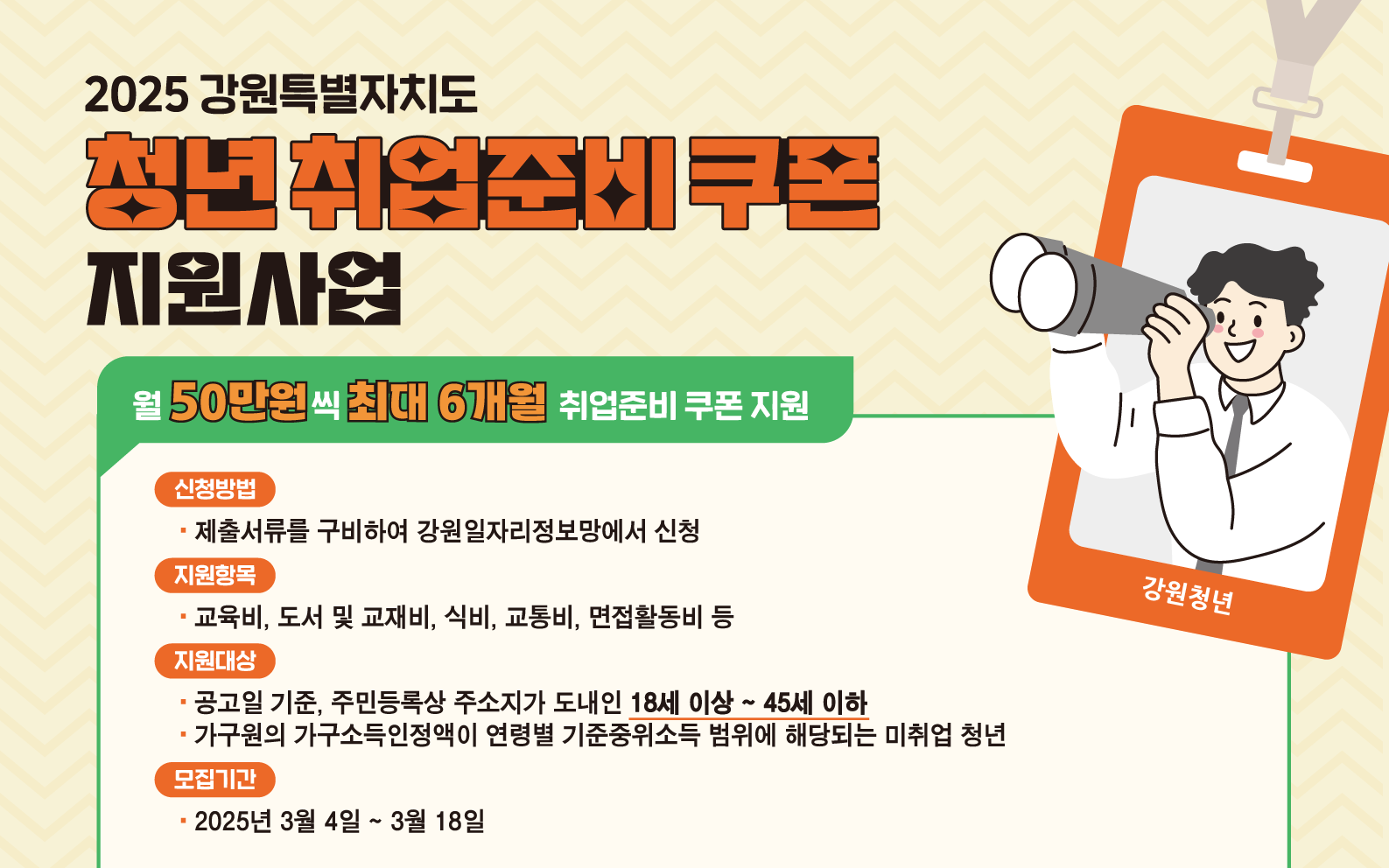 강원특별자치도에서 도내 미취업 청년의 구직역량 강화를 위하여 구직활동에 필요한 비용을 1인 최대 300만원까지 지원하오니, 도내 청년들의 많은 참여 바랍니다.
■ 신청방법: 온라인 신청(강원일자리정보망 https://job.gwd.go.kr/gwjob)
■ 문의전화: 033-256-9606/033-256-9607/033-256-9605
