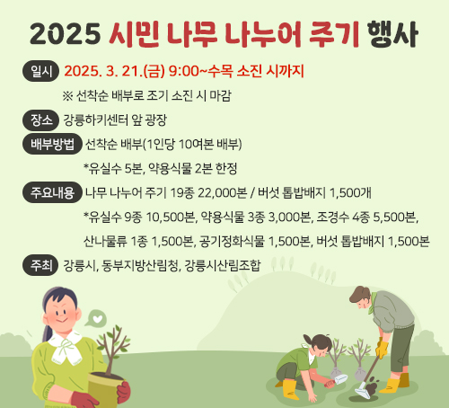 2025 시민 나무 나누어 주기 행사
일시 : 2025. 3. 21.(금) 9:00~수목 소진 시까지
       ※ 선착순 배부로 조기 소진 시 마감
장소 : 강릉하키센터 앞 광장
배부방법 : 선착순 배부(1인당 10여본 배부)
           *유실수 5본, 약용식물 2본 한정
주요내용 : 나무 나누어 주기 19종 22,000본 / 버섯 톱밥배지 1,500개
           *유실수 9종 10,500본, 약용식물 3종 3,000본, 조경수 4종 5,500본,산나물류 1종 1,500본, 공기정화식물 1,500본, 버섯 톱밥배지 1,500본
주최 : 강릉시, 동부지방산림청, 강릉시산림조합