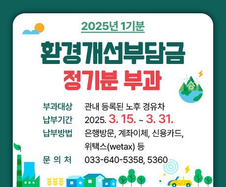 2025년 환경개선부담금 정기분(1기분) 부과

- 부과대상: 관내 등록된 노후 경유차
- 납부기간: 2025.3.15.~2025.3.31.
- 납부방법: 은행방문, 계좌이체, 신용카드, 위택스(wetax) 등
- 문 의 처: 033-640-5358, 5360