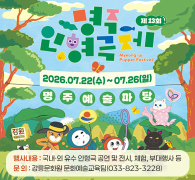 제13회 명주 인형극제
행사 기간: 2026년 7월 22일(수) ~ 7월26일(화)
행사 장소: 명주예술마당
행사내용: 국내‧외 유수 인형극 공연 및 전시, 체험, 부대행사 등
문 의: 강릉문화원 문화예술교육팀(033-823-3228)