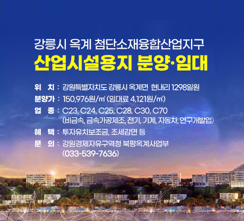강릉시 옥계 첨단소재융합산업지구 산업시설용지 분양·임대
위  치: 강원특별자치도 강릉시 옥계면 현내리 1298일원

분양가: 150,976원/㎡(임대료 4,121원/㎡)

업  종: C23, C24, C25, C28, C30, C70 (비금속, 금속가공제조, 전기, 기계, 자동차, 연구개발업)

혜  택: 투자유치보조금, 조세감면 등

문  의: 강원경제자유구역청 북평옥계사업부(033-539-7636)