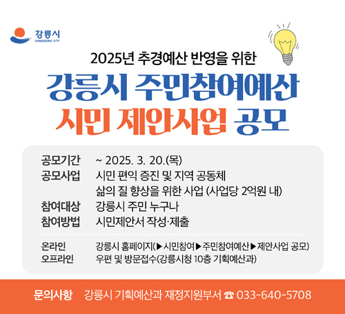 2025년 추경예산 반영을 위한 강릉시 주민참여예산 시민 제안사업 공모

공모기간: ~2025. 3. 20.(목)

공모사업: 시민 편익 증진 및 지역 공동체 삶의 질 향상을 위한 사업(사업당 2억원 내)

참여대상: 강릉시 주민 누구나

참여방법: 시민제안서 작성제출

온라인: 강릉시 홈페이지(>시민참여>주민참여예산>제안사업 공모)

오프라인: 우편 및 방문접수(강릉시청 10층 기획예산과)

문의사항: 강릉시 기획예산과 재정지원부서(☎033-640-5708)