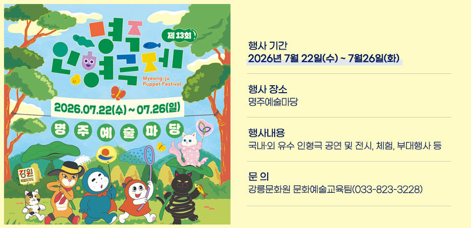 2026년 제13회 명주인형극제
행사 기간: 2026년 7월 22일(수) ~ 7월26일(화)
행사 장소: 명주예술마당
행사내용: 국내‧외 유수 인형극 공연 및 전시, 체험, 부대행사 등
문 의: 강릉문화원 문화예술교육팀(033-823-3228)