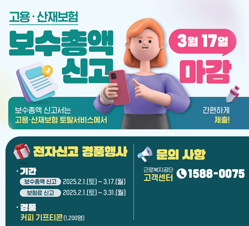 고용·산재보험 보수총액 신고
3월 17일 마감
보수총액 신고서는 고용·산재보험 토탈서비스에서 간편하게 제출!
전자신고 경품행사
기간
보수총액 신고 2025.2.1.(토) ~ 3.17.(월)
보험료 신고 2025.2.1.(토)~3.31.(월)
경품 : 커피 기프티콘(1,200명)
문의사항
근로복지공단 고객센터 1588-0075
