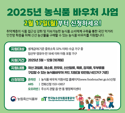 2025년 농식품 바우처 사업
2월 17일(월)부터 신청하세요!
취약계층의 식품 접근성 강화 및 지속가능한 농식품 소비체계 구축을 통한 국민 먹거리
안전망 확충을 위해 신선 농산물을 구매할 수 있는 농식품 바우처를 지원합니다.
지원대상 : 생계급여(기준 중위소득32% 이하) 수급 가구 중 임산부 ·영유아 ·만18세 이하 아동 포함 가구
지원기간 : 2025년 3월~12월(10개월)
지원내용 : 국산 과일류, 채소류, 흰우유, 신선알류, 육류, 잡곡류, 두부류를 구입할 수 있는 농식품바우처 카드 지원(월 10만원 /4인가구 기준)
신청방법
온라인 : 농식품 바우처 지원사업 홈페이지(www.foodvoucher.go.kr)신청
ARS :  전화신청 1551-0857
오프라인 : 주소지 관할읍 읍·면·동 행정복지센터
농림축산식품부, 한국농수산식품유통공사
