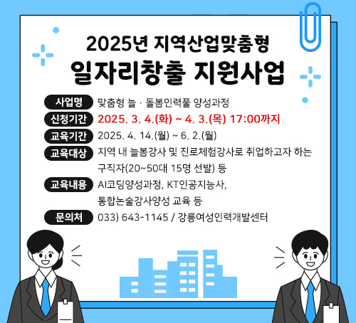 2025년 지역산업맞춤형 일자리창출 지원사업
〇사업명 : 맞춤형 늘·돌봄인력풀 양성과정
〇신청기간 : 2025. 3. 4.(화) ~ 4. 3.(목) 17:00까지
〇교육기간 : 2025. 4. 14.(월) ~ 6. 2.(월)
〇교육대상 : 지역 내 늘봄강사 및 진로체험강사로 취업하고자 하는 구직자(20~50대 15명 선발) 등
〇교육내용 : AI코딩양성과정, KT인공지능사, 통합논술강사양성 교육 등
〇문의처 : 033) 643-1145 / 강릉여성인력개발센터